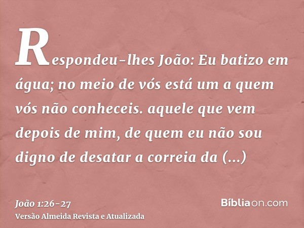 Respondeu-lhes João: Eu batizo em água; no meio de vós está um a quem vós não conheceis.aquele que vem depois de mim, de quem eu não sou digno de desatar a corr