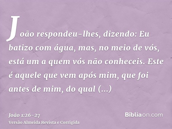 João respondeu-lhes, dizendo: Eu batizo com água, mas, no meio de vós, está um a quem vós não conheceis.Este é aquele que vem após mim, que foi antes de mim, do