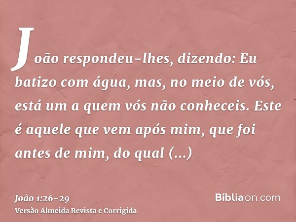 João respondeu-lhes, dizendo: Eu batizo com água, mas, no meio de vós, está um a quem vós não conheceis.Este é aquele que vem após mim, que foi antes de mim, do