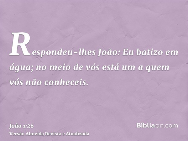 Respondeu-lhes João: Eu batizo em água; no meio de vós está um a quem vós não conheceis.