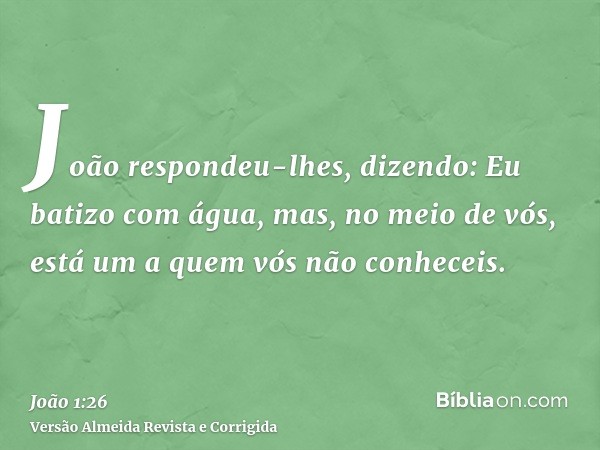 João respondeu-lhes, dizendo: Eu batizo com água, mas, no meio de vós, está um a quem vós não conheceis.