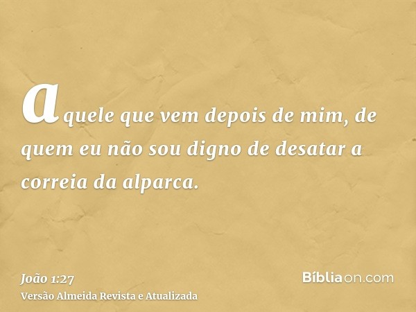 aquele que vem depois de mim, de quem eu não sou digno de desatar a correia da alparca.