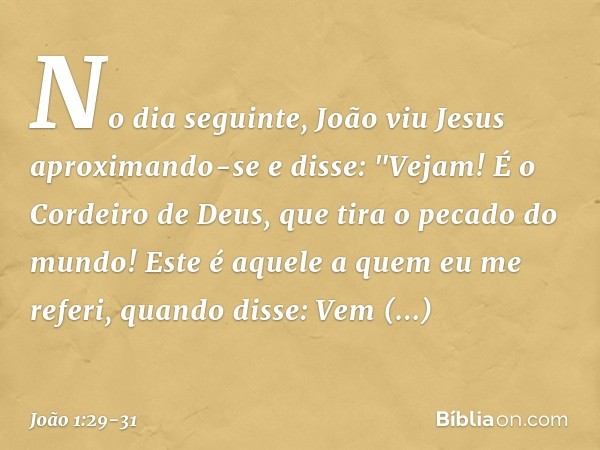 No dia seguinte, João viu Jesus aproximando-se e disse: "Vejam! É o Cordeiro de Deus, que tira o pecado do mundo! Este é aquele a quem eu me referi, quando diss