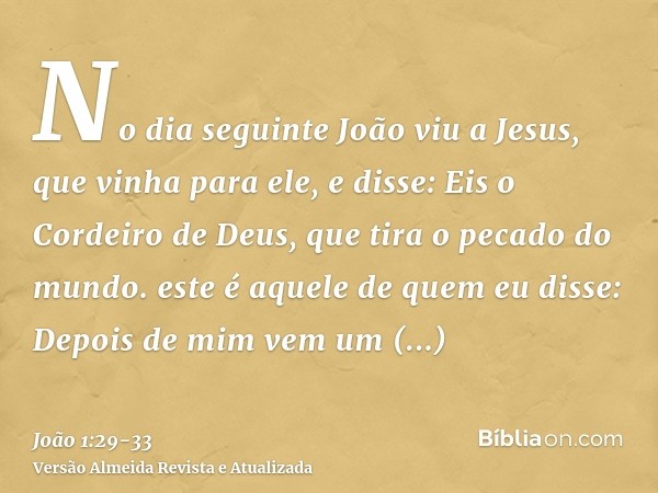 No dia seguinte João viu a Jesus, que vinha para ele, e disse: Eis o Cordeiro de Deus, que tira o pecado do mundo.este é aquele de quem eu disse: Depois de mim 