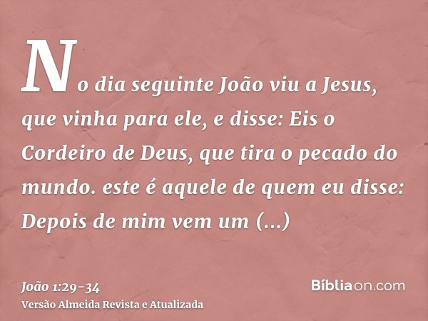 No dia seguinte João viu a Jesus, que vinha para ele, e disse: Eis o Cordeiro de Deus, que tira o pecado do mundo.este é aquele de quem eu disse: Depois de mim 