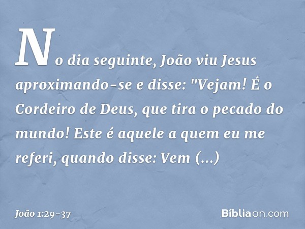 No dia seguinte, João viu Jesus aproximando-se e disse: "Vejam! É o Cordeiro de Deus, que tira o pecado do mundo! Este é aquele a quem eu me referi, quando diss