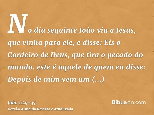 No dia seguinte João viu a Jesus, que vinha para ele, e disse: Eis o Cordeiro de Deus, que tira o pecado do mundo.este é aquele de quem eu disse: Depois de mim 