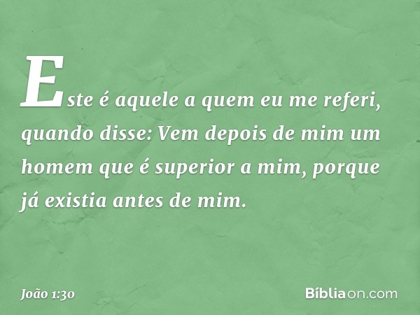 Este é aquele a quem eu me referi, quando disse: Vem depois de mim um homem que é superior a mim, porque já existia antes de mim. -- João 1:30