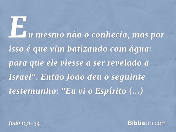 Eu mesmo não o conhecia, mas por isso é que vim batizando com água: para que ele viesse a ser revelado a Israel". Então João deu o seguinte testemunho: "Eu vi o