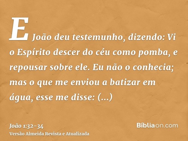 E João deu testemunho, dizendo: Vi o Espírito descer do céu como pomba, e repousar sobre ele.Eu não o conhecia; mas o que me enviou a batizar em água, esse me d