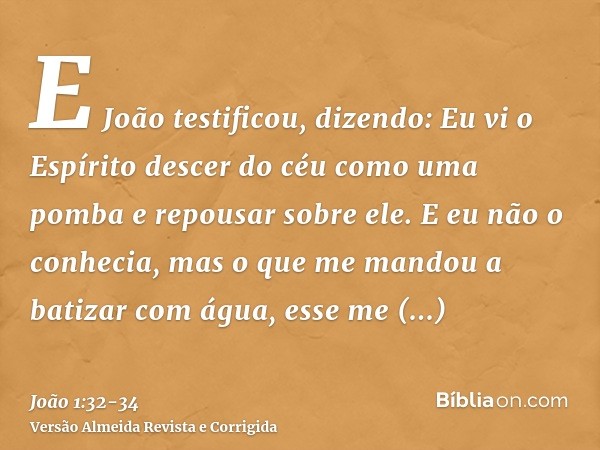 E João testificou, dizendo: Eu vi o Espírito descer do céu como uma pomba e repousar sobre ele.E eu não o conhecia, mas o que me mandou a batizar com água, esse