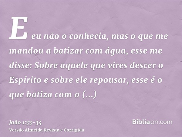 E eu não o conhecia, mas o que me mandou a batizar com água, esse me disse: Sobre aquele que vires descer o Espírito e sobre ele repousar, esse é o que batiza c