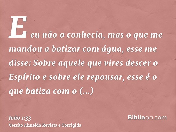 E eu não o conhecia, mas o que me mandou a batizar com água, esse me disse: Sobre aquele que vires descer o Espírito e sobre ele repousar, esse é o que batiza c