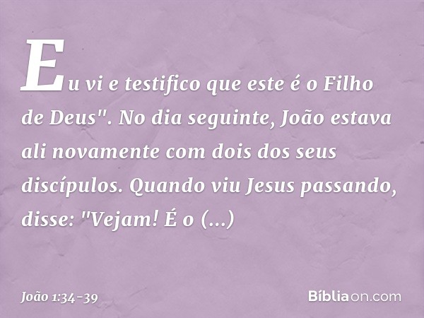 Eu vi e testifico que este é o Filho de Deus". No dia seguinte, João estava ali novamente com dois dos seus discípulos. Quando viu Jesus passando, disse: "Vejam