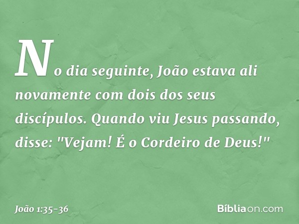 No dia seguinte, João estava ali novamente com dois dos seus discípulos. Quando viu Jesus passando, disse: "Vejam! É o Cordeiro de Deus!" -- João 1:35-36