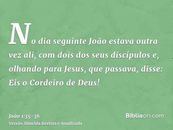 No dia seguinte João estava outra vez ali, com dois dos seus discípulose, olhando para Jesus, que passava, disse: Eis o Cordeiro de Deus!