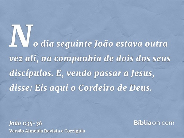 No dia seguinte João estava outra vez ali, na companhia de dois dos seus discípulos.E, vendo passar a Jesus, disse: Eis aqui o Cordeiro de Deus.