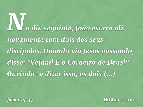 No dia seguinte, João estava ali novamente com dois dos seus discípulos. Quando viu Jesus passando, disse: "Vejam! É o Cordeiro de Deus!" Ouvindo-o dizer isso,