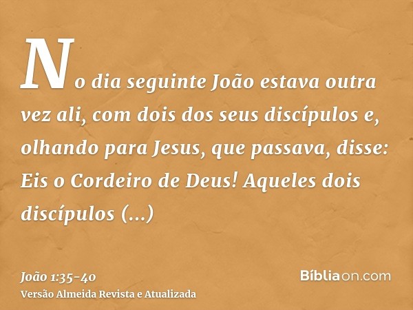 No dia seguinte João estava outra vez ali, com dois dos seus discípulose, olhando para Jesus, que passava, disse: Eis o Cordeiro de Deus!Aqueles dois discípulos