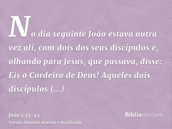 No dia seguinte João estava outra vez ali, com dois dos seus discípulose, olhando para Jesus, que passava, disse: Eis o Cordeiro de Deus!Aqueles dois discípulos