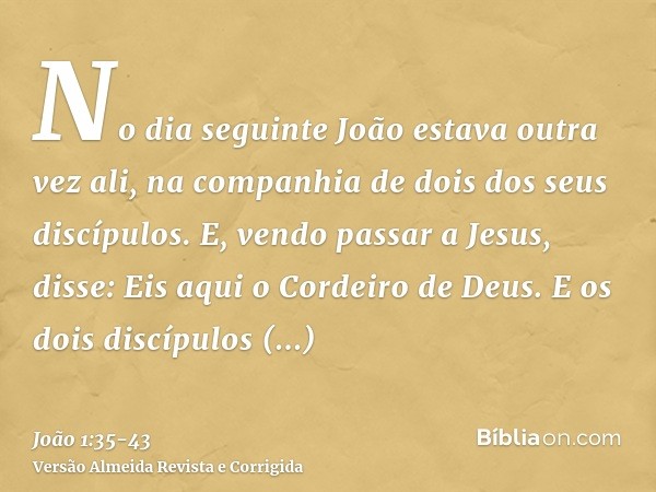 No dia seguinte João estava outra vez ali, na companhia de dois dos seus discípulos.E, vendo passar a Jesus, disse: Eis aqui o Cordeiro de Deus.E os dois discíp