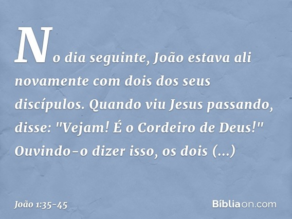 No dia seguinte, João estava ali novamente com dois dos seus discípulos. Quando viu Jesus passando, disse: "Vejam! É o Cordeiro de Deus!" Ouvindo-o dizer isso,