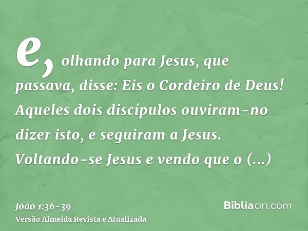 e, olhando para Jesus, que passava, disse: Eis o Cordeiro de Deus!Aqueles dois discípulos ouviram-no dizer isto, e seguiram a Jesus.Voltando-se Jesus e vendo qu
