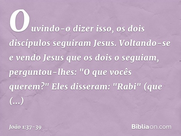 Ouvindo-o dizer isso, os dois discípulos seguiram Jesus. Voltando-se e vendo Jesus que os dois o seguiam, perguntou-lhes: "O que vocês querem?"
Eles disseram: "