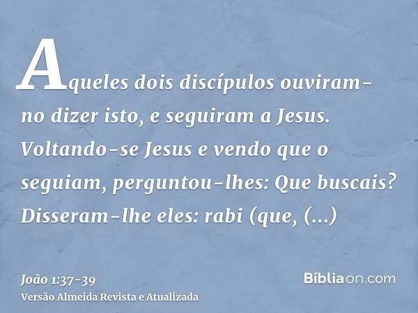 Aqueles dois discípulos ouviram-no dizer isto, e seguiram a Jesus.Voltando-se Jesus e vendo que o seguiam, perguntou-lhes: Que buscais? Disseram-lhe eles: rabi 