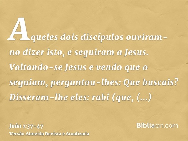 Aqueles dois discípulos ouviram-no dizer isto, e seguiram a Jesus.Voltando-se Jesus e vendo que o seguiam, perguntou-lhes: Que buscais? Disseram-lhe eles: rabi