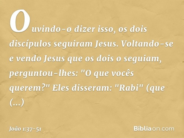 Ouvindo-o dizer isso, os dois discípulos seguiram Jesus. Voltando-se e vendo Jesus que os dois o seguiam, perguntou-lhes: "O que vocês querem?"
Eles disseram: "