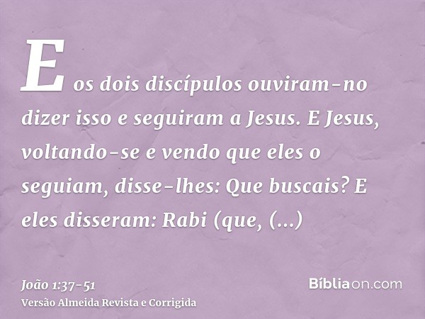 E os dois discípulos ouviram-no dizer isso e seguiram a Jesus.E Jesus, voltando-se e vendo que eles o seguiam, disse-lhes: Que buscais? E eles disseram: Rabi (q