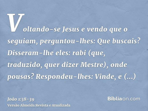 Voltando-se Jesus e vendo que o seguiam, perguntou-lhes: Que buscais? Disseram-lhe eles: rabi (que, traduzido, quer dizer Mestre), onde pousas?Respondeu-lhes: V