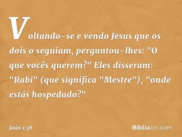 Voltando-se e vendo Jesus que os dois o seguiam, perguntou-lhes: "O que vocês querem?"
Eles disseram: "Rabi" (que significa "Mestre"), "onde estás hospedado?" -