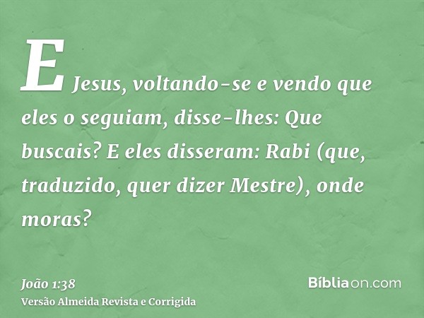 E Jesus, voltando-se e vendo que eles o seguiam, disse-lhes: Que buscais? E eles disseram: Rabi (que, traduzido, quer dizer Mestre), onde moras?