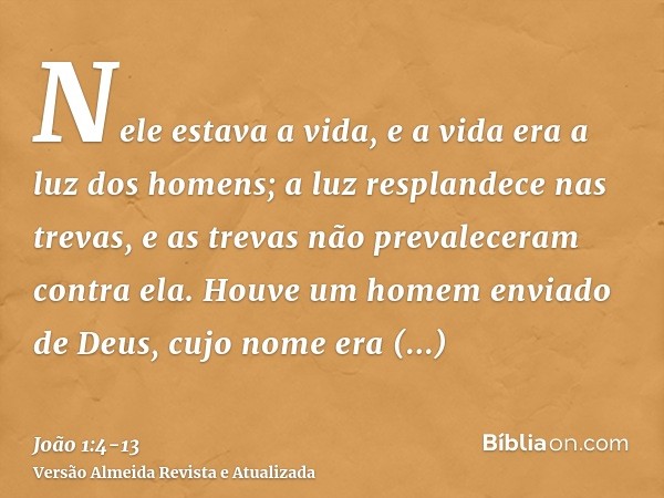 Nele estava a vida, e a vida era a luz dos homens;a luz resplandece nas trevas, e as trevas não prevaleceram contra ela.Houve um homem enviado de Deus, cujo nom
