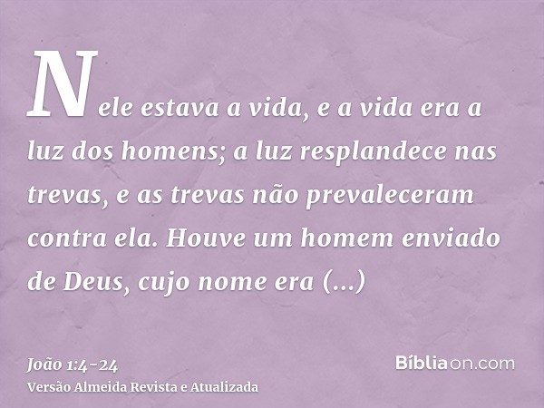 Nele estava a vida, e a vida era a luz dos homens;a luz resplandece nas trevas, e as trevas não prevaleceram contra ela.Houve um homem enviado de Deus, cujo nom