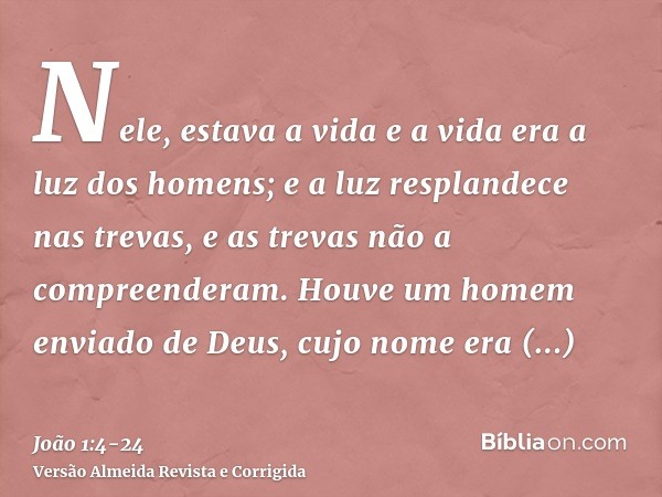 Nele, estava a vida e a vida era a luz dos homens;e a luz resplandece nas trevas, e as trevas não a compreenderam.Houve um homem enviado de Deus, cujo nome era 