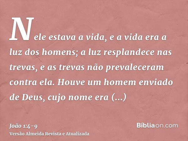 Nele estava a vida, e a vida era a luz dos homens;a luz resplandece nas trevas, e as trevas não prevaleceram contra ela.Houve um homem enviado de Deus, cujo nom