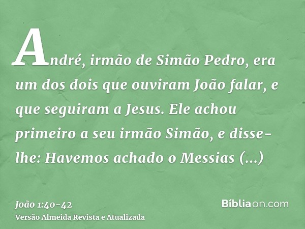 André, irmão de Simão Pedro, era um dos dois que ouviram João falar, e que seguiram a Jesus.Ele achou primeiro a seu irmão Simão, e disse-lhe: Havemos achado o 