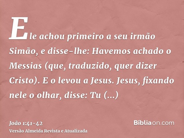 Ele achou primeiro a seu irmão Simão, e disse-lhe: Havemos achado o Messias (que, traduzido, quer dizer Cristo).E o levou a Jesus. Jesus, fixando nele o olhar, 