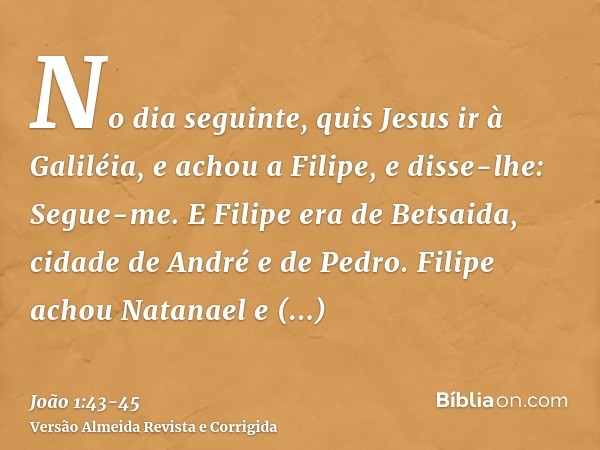 No dia seguinte, quis Jesus ir à Galiléia, e achou a Filipe, e disse-lhe: Segue-me.E Filipe era de Betsaida, cidade de André e de Pedro.Filipe achou Natanael e