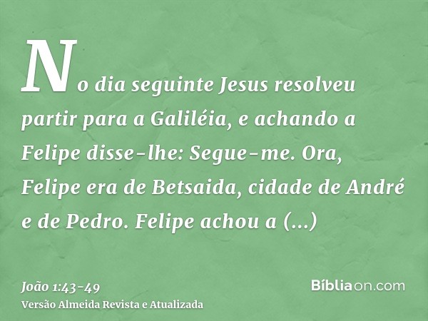 No dia seguinte Jesus resolveu partir para a Galiléia, e achando a Felipe disse-lhe: Segue-me.Ora, Felipe era de Betsaida, cidade de André e de Pedro.Felipe ach