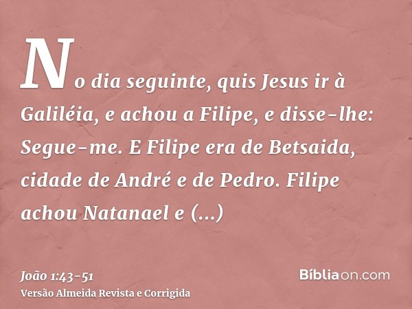 No dia seguinte, quis Jesus ir à Galiléia, e achou a Filipe, e disse-lhe: Segue-me.E Filipe era de Betsaida, cidade de André e de Pedro.Filipe achou Natanael e 