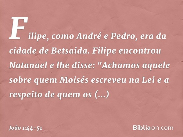 Filipe, como André e Pedro, era da cidade de Betsaida. Filipe encontrou Natanael e lhe disse: "Achamos aquele sobre quem Moisés escreveu na Lei e a respeito de 