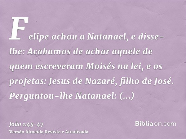 Felipe achou a Natanael, e disse-lhe: Acabamos de achar aquele de quem escreveram Moisés na lei, e os profetas: Jesus de Nazaré, filho de José.Perguntou-lhe Nat