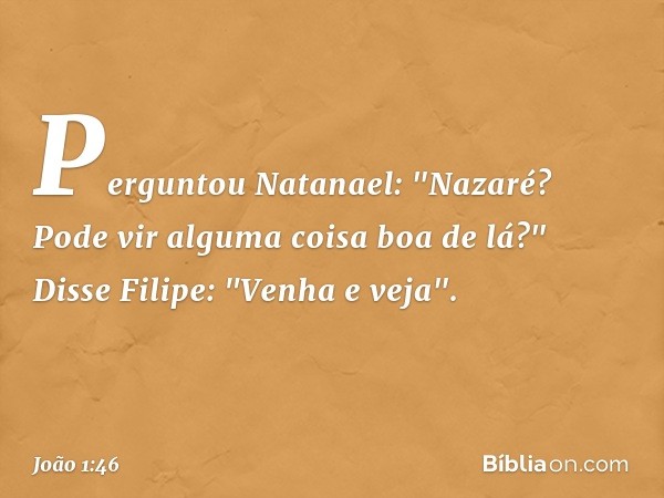 Perguntou Natanael: "Nazaré? Pode vir alguma coisa boa de lá?"
Disse Filipe: "Venha e veja". -- João 1:46