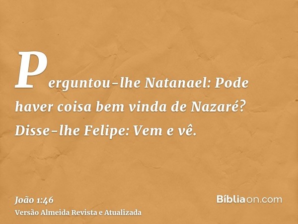 Perguntou-lhe Natanael: Pode haver coisa bem vinda de Nazaré? Disse-lhe Felipe: Vem e vê.