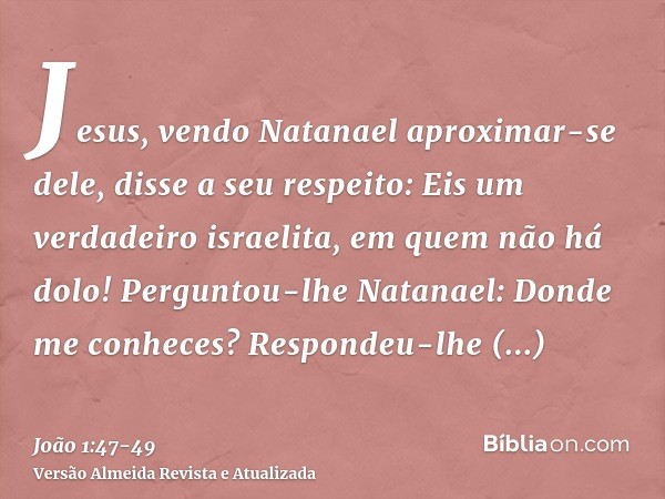 Jesus, vendo Natanael aproximar-se dele, disse a seu respeito: Eis um verdadeiro israelita, em quem não há dolo!Perguntou-lhe Natanael: Donde me conheces? Respo