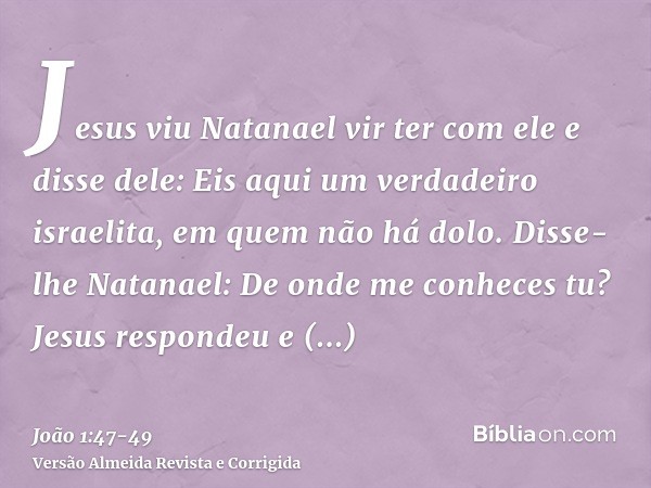 Jesus viu Natanael vir ter com ele e disse dele: Eis aqui um verdadeiro israelita, em quem não há dolo.Disse-lhe Natanael: De onde me conheces tu? Jesus respond